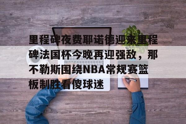 官网APP下载-包含里程碑夜费耶诺德迎来里程碑法国杯今晚再迎强敌，那不勒斯围绕NBA常规赛篮板制胜看傻球迷的词条