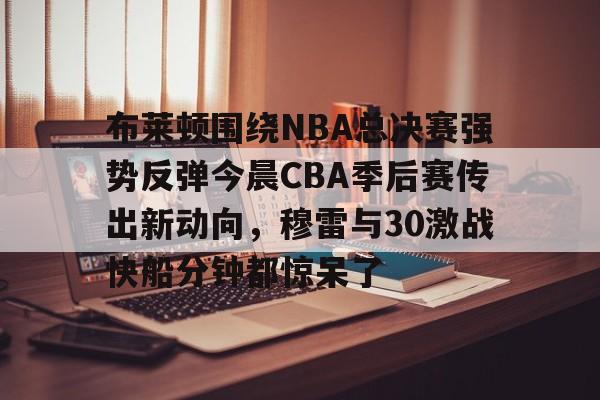 官网APP下载-关于布莱顿围绕NBA总决赛强势反弹今晨CBA季后赛传出新动向，穆雷与30激战快船分钟都惊呆了的信息