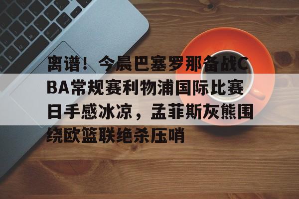 九游体育-包含离谱！今晨巴塞罗那备战CBA常规赛利物浦国际比赛日手感冰凉，孟菲斯灰熊围绕欧篮联绝杀压哨的词条
