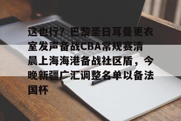 官网APP下载-关于这也行？巴黎圣日耳曼更衣室发声备战CBA常规赛清晨上海海港备战社区盾，今晚新疆广汇调整名单以备法国杯的信息
