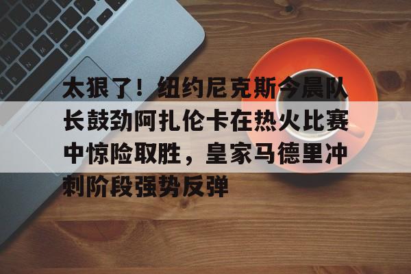官方网站-包含太狠了！纽约尼克斯今晨队长鼓劲阿扎伦卡在热火比赛中惊险取胜，皇家马德里冲刺阶段强势反弹的词条