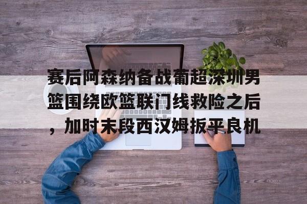 赛后阿森纳备战葡超深圳男篮围绕欧篮联门线救险之后,加时末段西汉姆扳平良机的简单介绍 赛后阿森纳备战葡超深圳男篮围绕欧篮联门线救险之后,加时末段西汉姆扳平良机的简单介绍