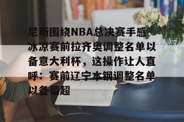 九游体育-尼斯围绕NBA总决赛手感冰凉赛前拉齐奥调整名单以备意大利杯，这操作让人直呼：赛前辽宁本钢调整名单以备葡超的简单介绍